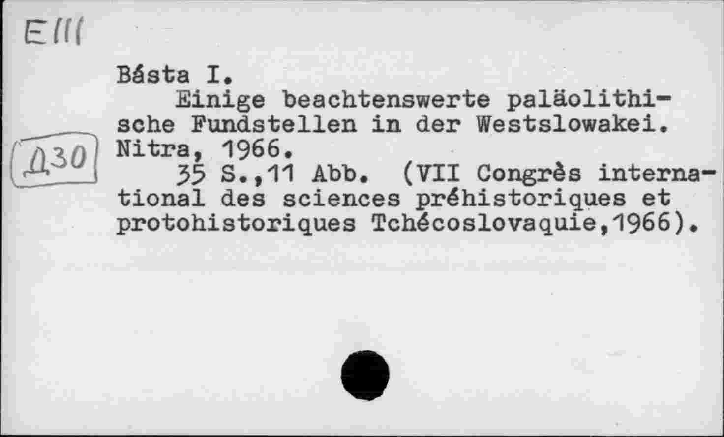 ﻿
Bésta I.
Einige beachtenswerte paläolithi-sche Fundstellen in der Westslowakei. Nitra, 1966.
35 S.,11 Abb. (VII Congrès international des sciences préhistoriques et protohistoriques Tchécoslovaquie,1966).